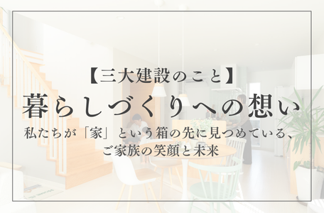 【三大建設のこと】暮らしづくりへの想い～私たちが「家」という箱の先に見つめている、ご家族の笑顔と未来～