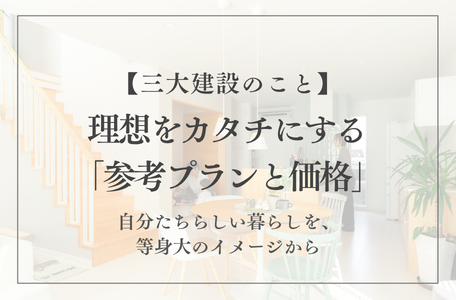 【三大建設のこと】理想をカタチにする「参考プランと価格」~自分たちらしい暮らしを、等身大のイメージから~