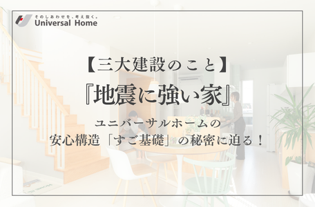 【ユニバーサルホーム-三大建設のこと-】『地震に強い家』ユニバーサルホームの安心構造「すご基礎」の秘密に迫る!